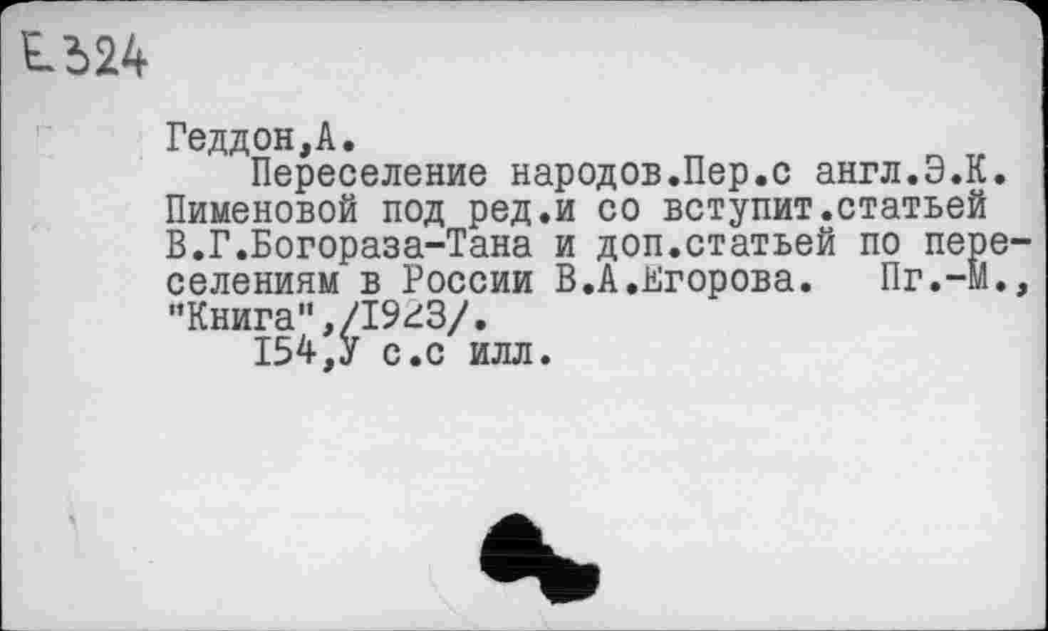 ﻿1524
Геддон,А.
Переселение народов.Пер.с англ.Э.К. Пименовой под ред.и со вступит.статьей В.Г.Богораза-Тана и доп.статьей по пере селениям в России В.А.Егорова. Пг.-М. "Книга”,/1923/.
154,У с.с илл.